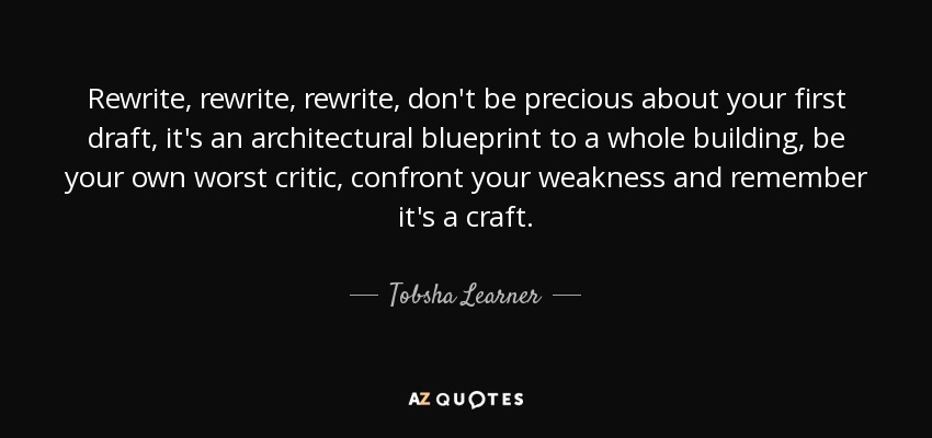 Rewrite, rewrite, rewrite, don't be precious about your first draft, it's an architectural blueprint to a whole building, be your own worst critic, confront your weakness and remember it's a craft. - Tobsha Learner