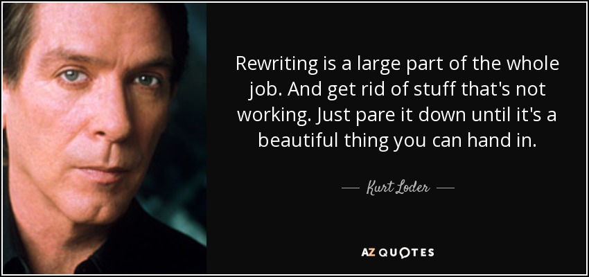 Rewriting is a large part of the whole job. And get rid of stuff that's not working. Just pare it down until it's a beautiful thing you can hand in. - Kurt Loder