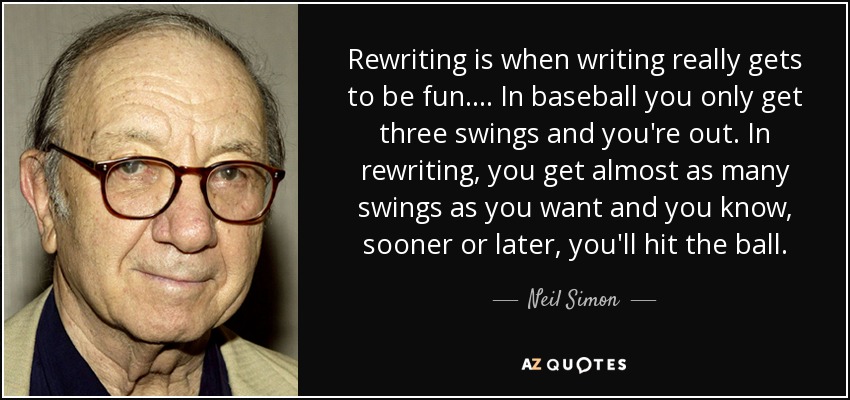 Rewriting is when writing really gets to be fun. . . . In baseball you only get three swings and you're out. In rewriting, you get almost as many swings as you want and you know, sooner or later, you'll hit the ball. - Neil Simon