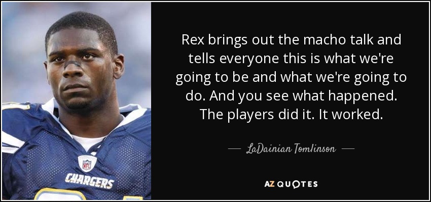Rex brings out the macho talk and tells everyone this is what we're going to be and what we're going to do. And you see what happened. The players did it. It worked. - LaDainian Tomlinson