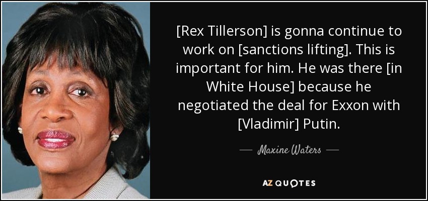 [Rex Tillerson] is gonna continue to work on [sanctions lifting]. This is important for him. He was there [in White House] because he negotiated the deal for Exxon with [Vladimir] Putin. - Maxine Waters