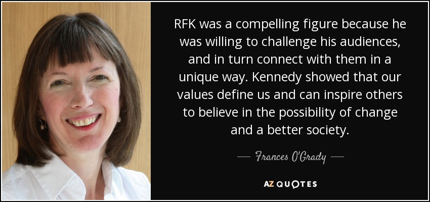 RFK was a compelling figure because he was willing to challenge his audiences, and in turn connect with them in a unique way. Kennedy showed that our values define us and can inspire others to believe in the possibility of change and a better society. - Frances O'Grady
