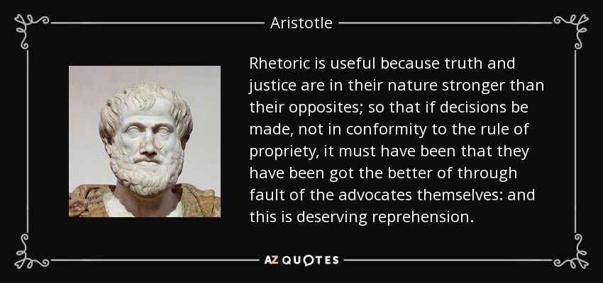 Rhetoric is useful because truth and justice are in their nature stronger than their opposites; so that if decisions be made, not in conformity to the rule of propriety, it must have been that they have been got the better of through fault of the advocates themselves: and this is deserving reprehension. - Aristotle