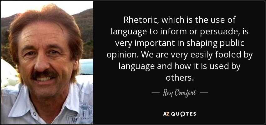 Rhetoric, which is the use of language to inform or persuade, is very important in shaping public opinion. We are very easily fooled by language and how it is used by others. - Ray Comfort