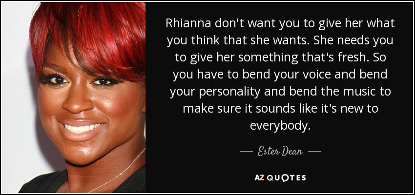 Rhianna don't want you to give her what you think that she wants. She needs you to give her something that's fresh. So you have to bend your voice and bend your personality and bend the music to make sure it sounds like it's new to everybody. - Ester Dean