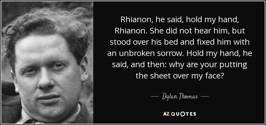 Rhianon, he said, hold my hand, Rhianon. She did not hear him, but stood over his bed and fixed him with an unbroken sorrow. Hold my hand, he said, and then: why are your putting the sheet over my face? - Dylan Thomas