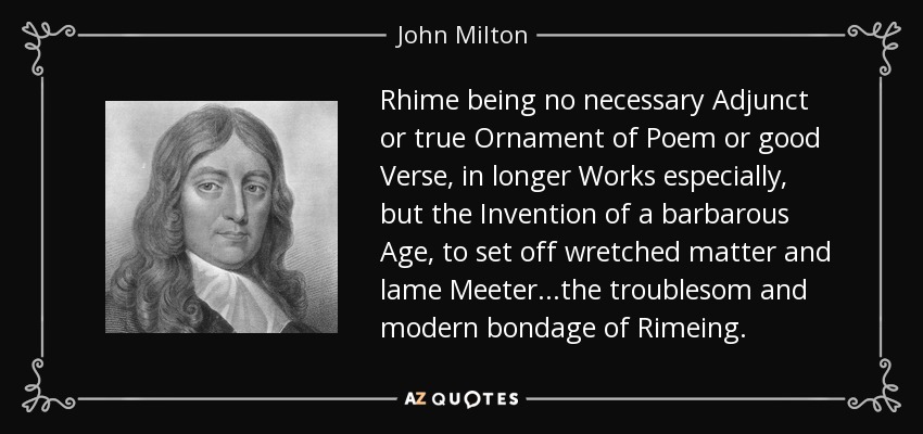Rhime being no necessary Adjunct or true Ornament of Poem or good Verse, in longer Works especially, but the Invention of a barbarous Age, to set off wretched matter and lame Meeter...the troublesom and modern bondage of Rimeing. - John Milton