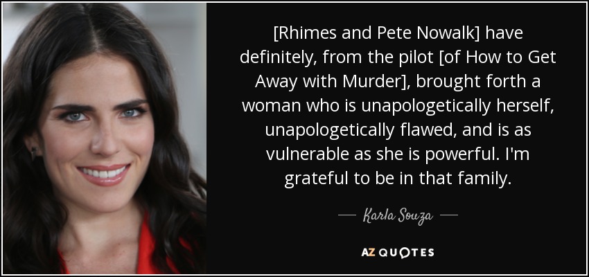 [Rhimes and Pete Nowalk] have definitely, from the pilot [of How to Get Away with Murder], brought forth a woman who is unapologetically herself, unapologetically flawed, and is as vulnerable as she is powerful. I'm grateful to be in that family. - Karla Souza