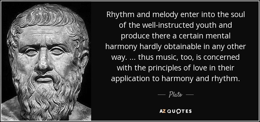 Rhythm and melody enter into the soul of the well-instructed youth and produce there a certain mental harmony hardly obtainable in any other way. . . . thus music, too, is concerned with the principles of love in their application to harmony and rhythm. - Plato