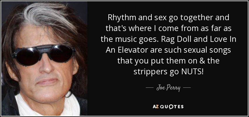 Rhythm and sex go together and that's where I come from as far as the music goes. Rag Doll and Love In An Elevator are such sexual songs that you put them on & the strippers go NUTS! - Joe Perry
