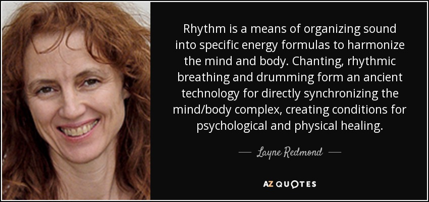 Rhythm is a means of organizing sound into specific energy formulas to harmonize the mind and body. Chanting, rhythmic breathing and drumming form an ancient technology for directly synchronizing the mind/body complex, creating conditions for psychological and physical healing. - Layne Redmond