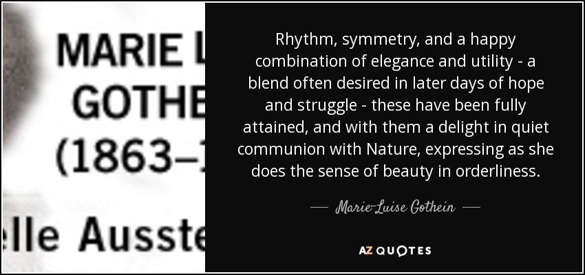 Rhythm, symmetry, and a happy combination of elegance and utility - a blend often desired in later days of hope and struggle - these have been fully attained, and with them a delight in quiet communion with Nature, expressing as she does the sense of beauty in orderliness. - Marie-Luise Gothein