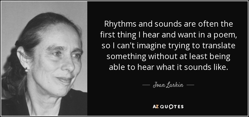 Rhythms and sounds are often the first thing I hear and want in a poem, so I can't imagine trying to translate something without at least being able to hear what it sounds like. - Joan Larkin