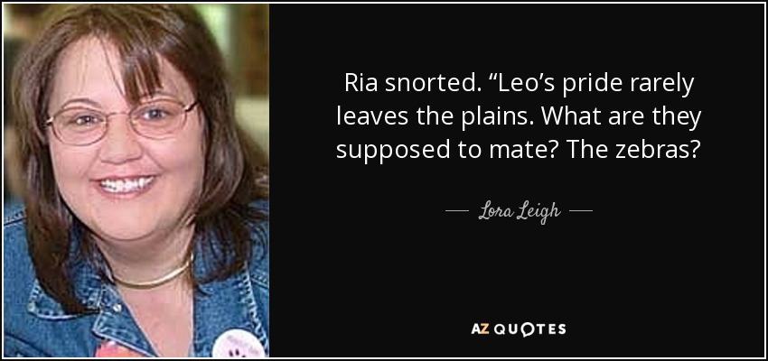 Ria snorted. “Leo’s pride rarely leaves the plains. What are they supposed to mate? The zebras? - Lora Leigh