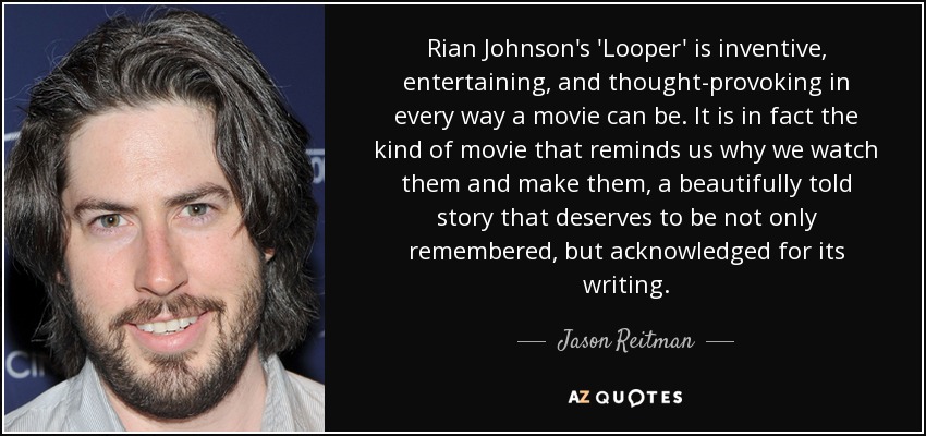 Rian Johnson's 'Looper' is inventive, entertaining, and thought-provoking in every way a movie can be. It is in fact the kind of movie that reminds us why we watch them and make them, a beautifully told story that deserves to be not only remembered, but acknowledged for its writing. - Jason Reitman