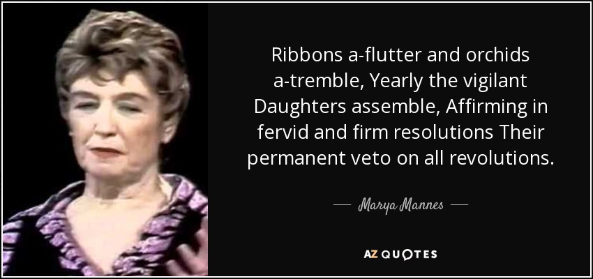 Ribbons a-flutter and orchids a-tremble, Yearly the vigilant Daughters assemble, Affirming in fervid and firm resolutions Their permanent veto on all revolutions. - Marya Mannes