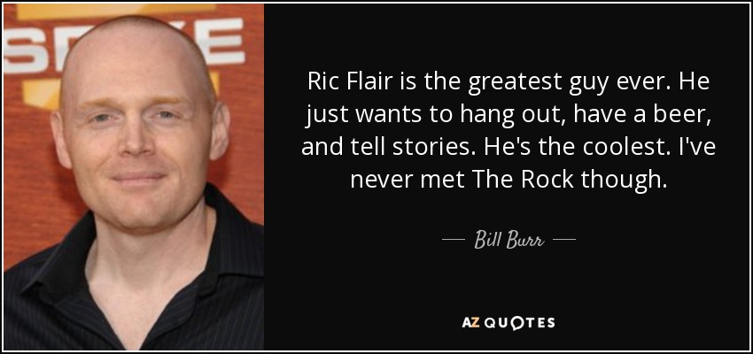 Ric Flair is the greatest guy ever. He just wants to hang out, have a beer, and tell stories. He's the coolest. I've never met The Rock though. - Bill Burr