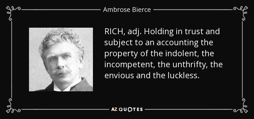 RICH, adj. Holding in trust and subject to an accounting the property of the indolent, the incompetent, the unthrifty, the envious and the luckless. - Ambrose Bierce
