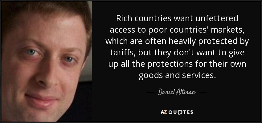 Rich countries want unfettered access to poor countries' markets, which are often heavily protected by tariffs, but they don't want to give up all the protections for their own goods and services. - Daniel Altman
