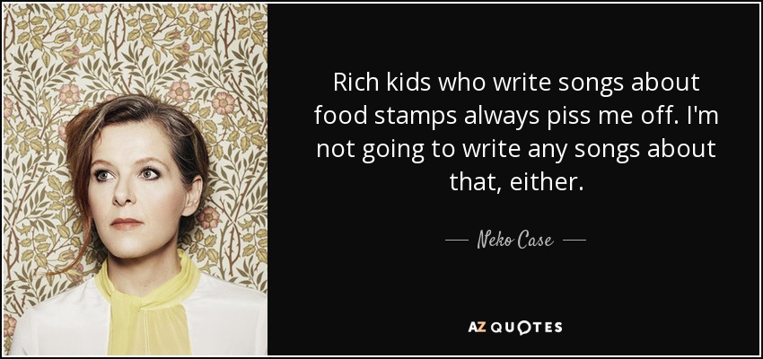 Rich kids who write songs about food stamps always piss me off. I'm not going to write any songs about that, either. - Neko Case