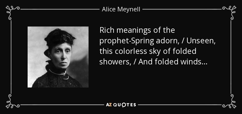 Rich meanings of the prophet-Spring adorn, / Unseen, this colorless sky of folded showers, / And folded winds... - Alice Meynell