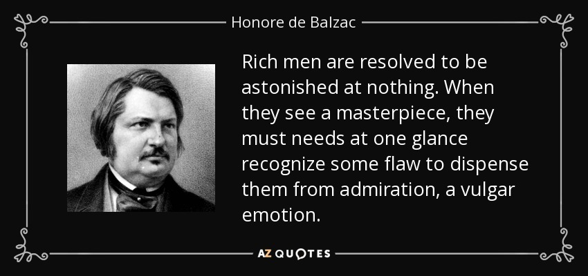 Rich men are resolved to be astonished at nothing. When they see a masterpiece, they must needs at one glance recognize some flaw to dispense them from admiration, a vulgar emotion. - Honore de Balzac