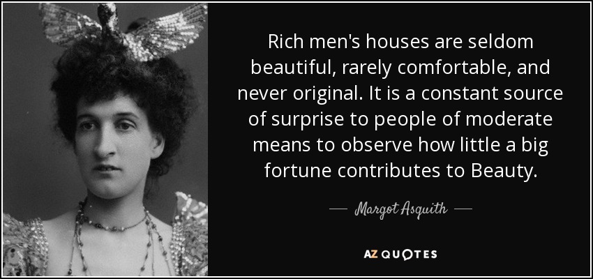Rich men's houses are seldom beautiful, rarely comfortable, and never original. It is a constant source of surprise to people of moderate means to observe how little a big fortune contributes to Beauty. - Margot Asquith