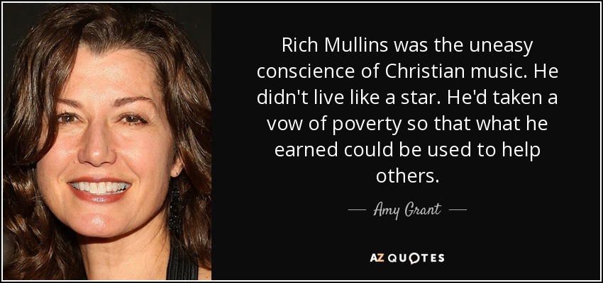 Rich Mullins was the uneasy conscience of Christian music. He didn't live like a star. He'd taken a vow of poverty so that what he earned could be used to help others. - Amy Grant