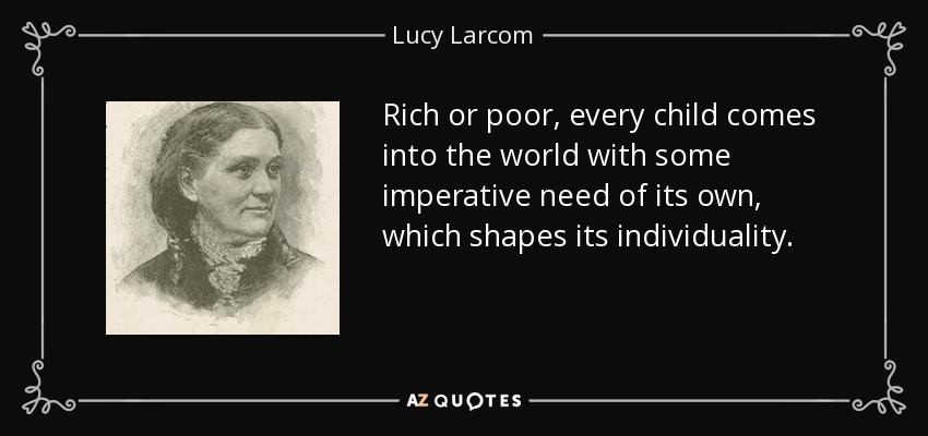 Rich or poor, every child comes into the world with some imperative need of its own, which shapes its individuality. - Lucy Larcom