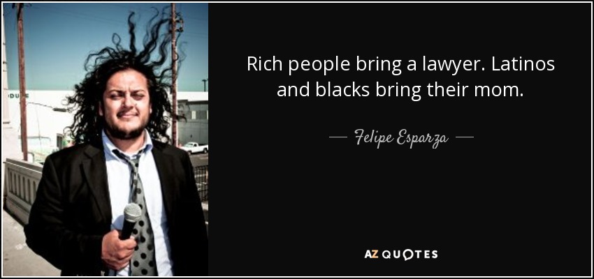 Rich people bring a lawyer. Latinos and blacks bring their mom. - Felipe Esparza