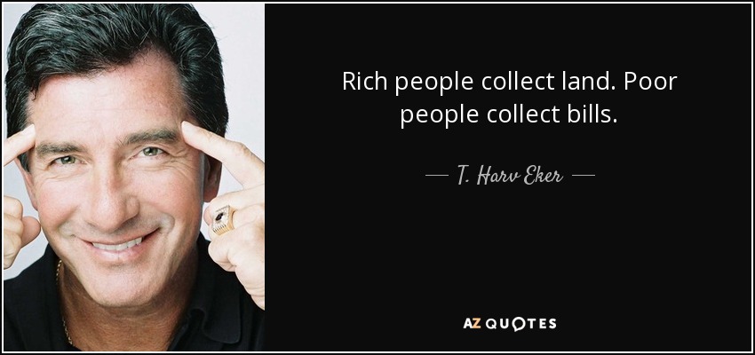 Rich people collect land. Poor people collect bills. - T. Harv Eker