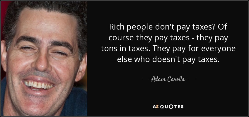 Rich people don't pay taxes? Of course they pay taxes - they pay tons in taxes. They pay for everyone else who doesn't pay taxes. - Adam Carolla