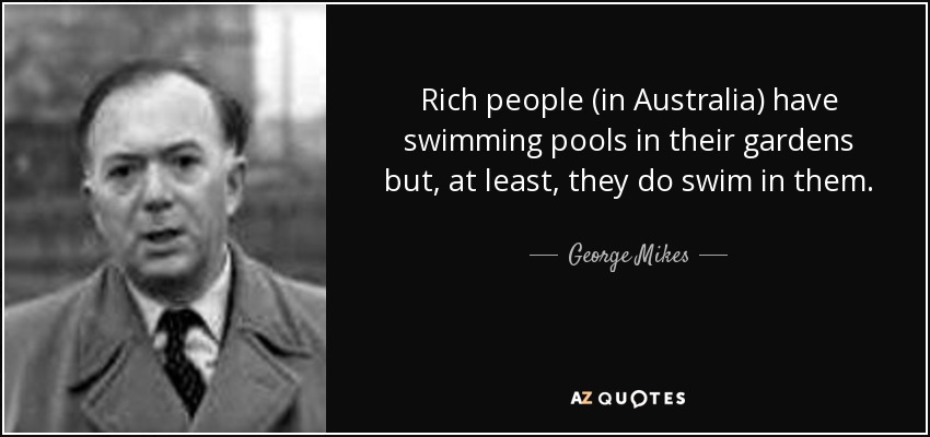 Rich people (in Australia) have swimming pools in their gardens but, at least, they do swim in them. - George Mikes