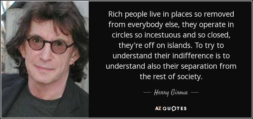 Rich people live in places so removed from everybody else, they operate in circles so incestuous and so closed, they're off on islands. To try to understand their indifference is to understand also their separation from the rest of society. - Henry Giroux