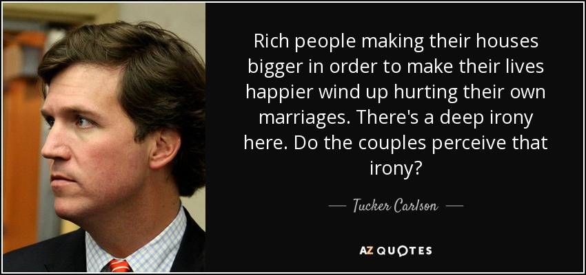 Rich people making their houses bigger in order to make their lives happier wind up hurting their own marriages. There's a deep irony here. Do the couples perceive that irony? - Tucker Carlson