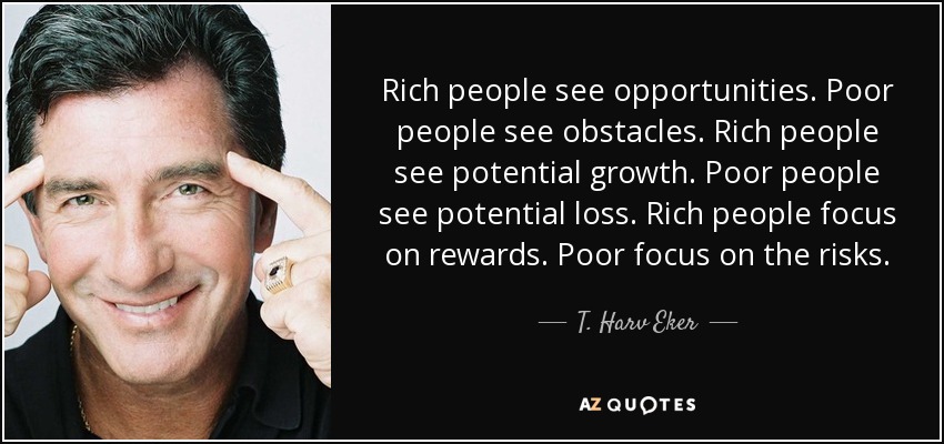 Rich people see opportunities. Poor people see obstacles. Rich people see potential growth. Poor people see potential loss. Rich people focus on rewards. Poor focus on the risks. - T. Harv Eker