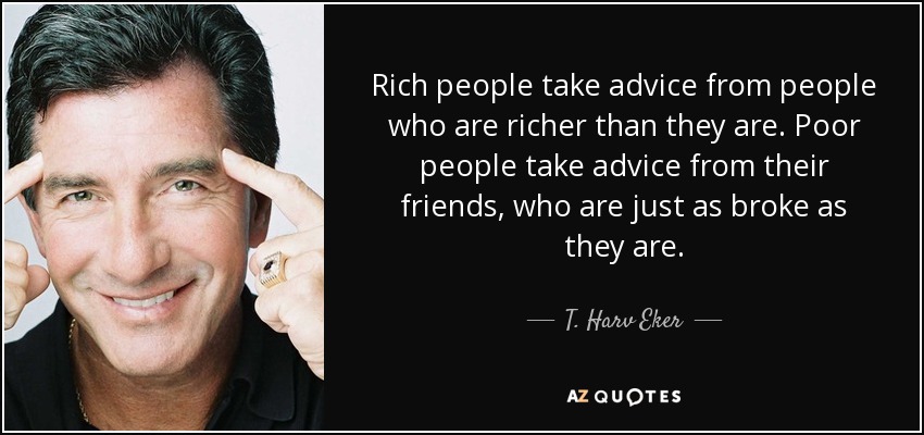 Rich people take advice from people who are richer than they are. Poor people take advice from their friends, who are just as broke as they are. - T. Harv Eker