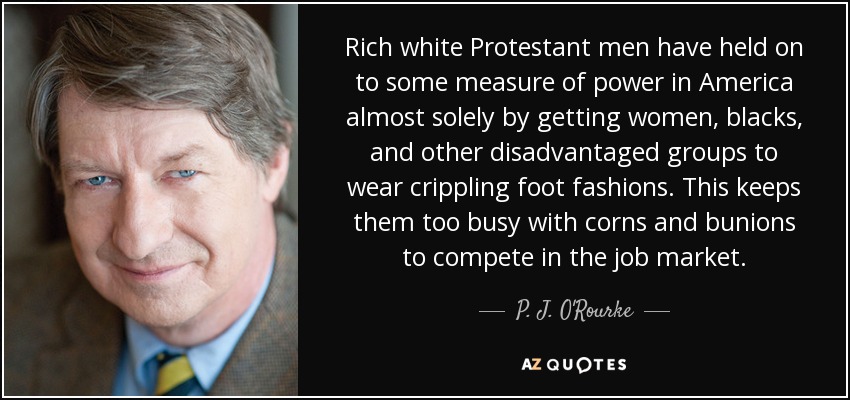 Rich white Protestant men have held on to some measure of power in America almost solely by getting women, blacks, and other disadvantaged groups to wear crippling foot fashions. This keeps them too busy with corns and bunions to compete in the job market. - P. J. O'Rourke