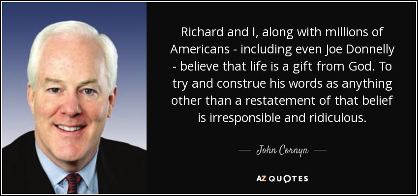 Richard and I, along with millions of Americans - including even Joe Donnelly - believe that life is a gift from God. To try and construe his words as anything other than a restatement of that belief is irresponsible and ridiculous. - John Cornyn