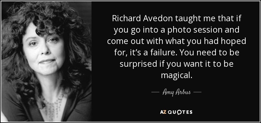 Richard Avedon taught me that if you go into a photo session and come out with what you had hoped for, it’s a failure. You need to be surprised if you want it to be magical. - Amy Arbus