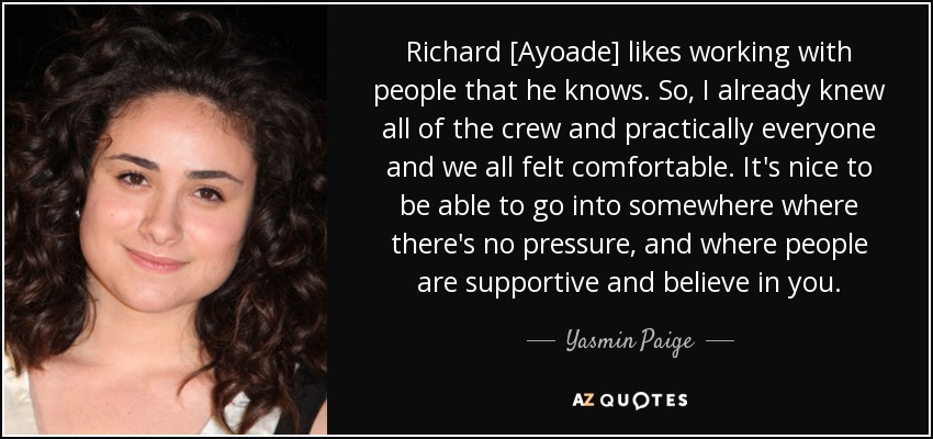 Richard [Ayoade] likes working with people that he knows. So, I already knew all of the crew and practically everyone and we all felt comfortable. It's nice to be able to go into somewhere where there's no pressure, and where people are supportive and believe in you. - Yasmin Paige