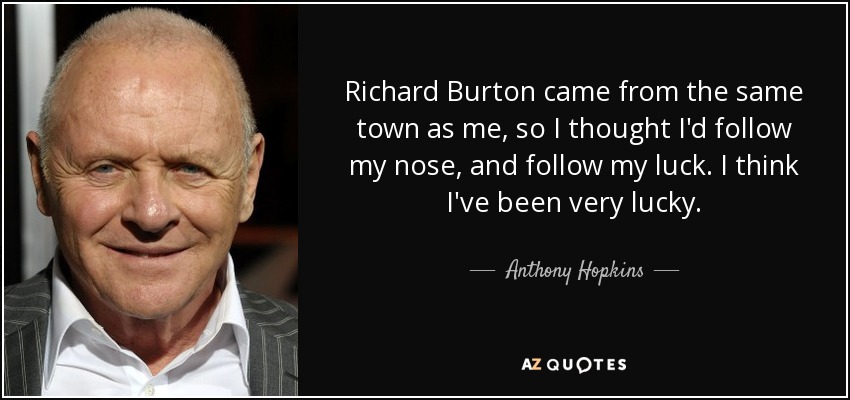 Richard Burton came from the same town as me, so I thought I'd follow my nose, and follow my luck. I think I've been very lucky. - Anthony Hopkins