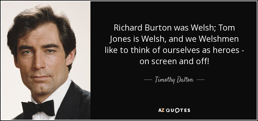 Richard Burton was Welsh; Tom Jones is Welsh, and we Welshmen like to think of ourselves as heroes - on screen and off! - Timothy Dalton