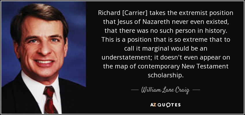Richard [Carrier] takes the extremist position that Jesus of Nazareth never even existed, that there was no such person in history. This is a position that is so extreme that to call it marginal would be an understatement; it doesn't even appear on the map of contemporary New Testament scholarship. - William Lane Craig