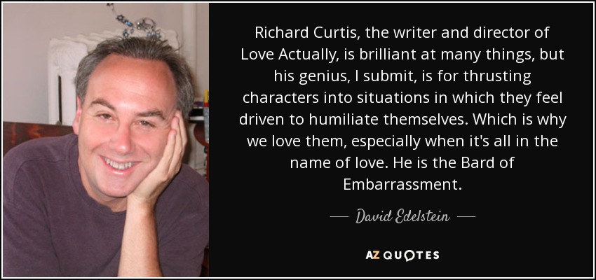 Richard Curtis, the writer and director of Love Actually, is brilliant at many things, but his genius, I submit, is for thrusting characters into situations in which they feel driven to humiliate themselves. Which is why we love them, especially when it's all in the name of love. He is the Bard of Embarrassment. - David Edelstein