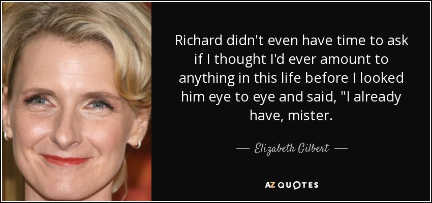 Richard didn't even have time to ask if I thought I'd ever amount to anything in this life before I looked him eye to eye and said, 