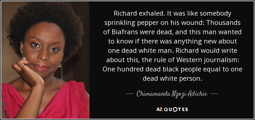 Richard exhaled. It was like somebody sprinkling pepper on his wound: Thousands of Biafrans were dead, and this man wanted to know if there was anything new about one dead white man. Richard would write about this, the rule of Western journalism: One hundred dead black people equal to one dead white person. - Chimamanda Ngozi Adichie