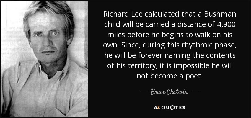 Richard Lee calculated that a Bushman child will be carried a distance of 4,900 miles before he begins to walk on his own. Since, during this rhythmic phase, he will be forever naming the contents of his territory, it is impossible he will not become a poet. - Bruce Chatwin