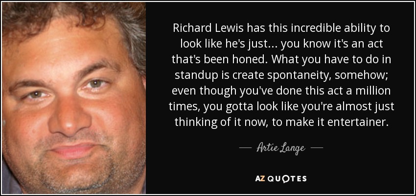 Richard Lewis has this incredible ability to look like he's just... you know it's an act that's been honed. What you have to do in standup is create spontaneity, somehow; even though you've done this act a million times, you gotta look like you're almost just thinking of it now, to make it entertainer. - Artie Lange