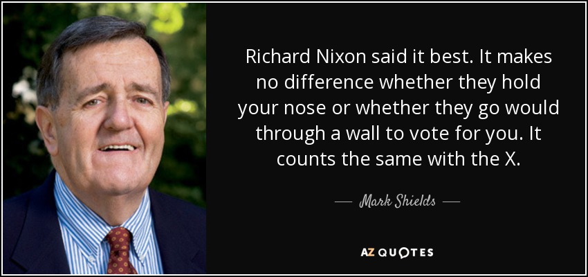Richard Nixon said it best. It makes no difference whether they hold your nose or whether they go would through a wall to vote for you. It counts the same with the X. - Mark Shields